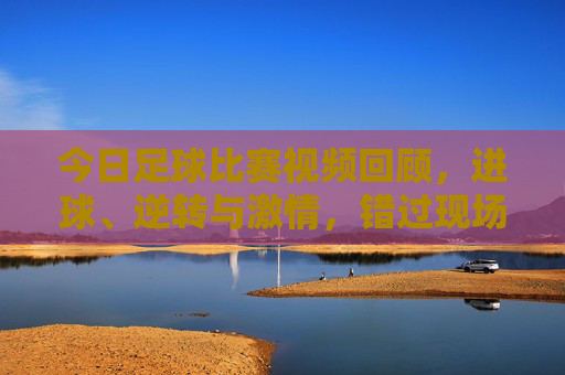 今日足球比赛视频回顾，进球、逆转与激情，错过现场也能沉浸式体验，今日足球视频回顾，进球逆转激情，沉浸式重温现场