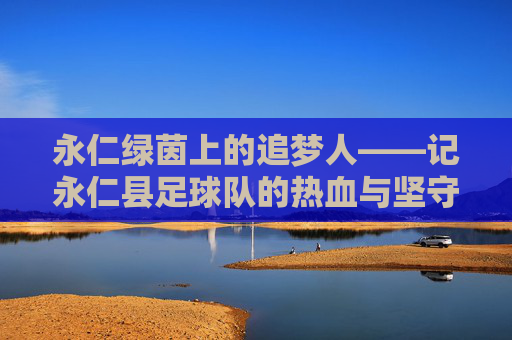 永仁绿茵上的追梦人——记永仁县足球队的热血与坚守