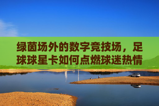 绿茵场外的数字竞技场,足球球星卡如何点燃球迷热情