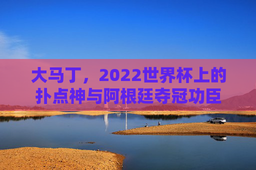 大马丁,2022世界杯上的扑点神与阿根廷夺冠功臣