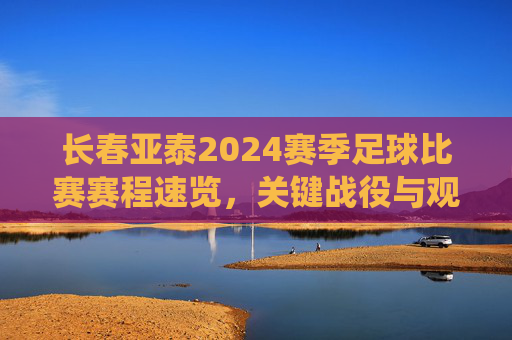 长春亚泰2024赛季足球比赛赛程速览，关键战役与观赛指南，长春亚泰2024赛季足球赛程速览，关键战役与观赛指南