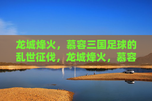 龙城烽火,慕容三国足球的乱世征伐,龙城烽火,慕容三国足球乱世征伐