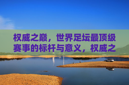 权威之巅，世界足坛最顶级赛事的标杆与意义，权威之巅，世界足坛顶级赛事的标杆与意义