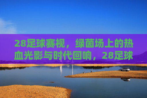 28足球赛视，绿茵场上的热血光影与时代回响，28足球赛视，绿茵热血光影与时代回响