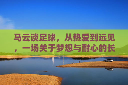 马云谈足球，从热爱到远见，一场关于梦想与耐心的长跑，马云谈足球，从热爱到远见的梦想长跑