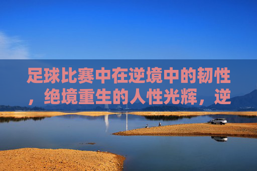 足球比赛中在逆境中的韧性,绝境重生的人性光辉,逆境重生,绿茵场上的人性光辉