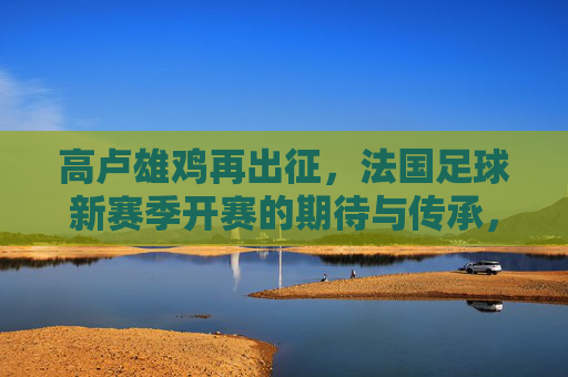 高卢雄鸡再出征，法国足球新赛季开赛的期待与传承，高卢雄鸡再出征，法国足球新赛季的期待与传承