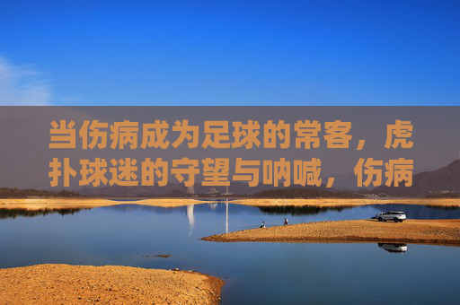 当伤病成为足球的常客,虎扑球迷的守望与呐喊,伤病常客,虎扑球迷的守望与呐喊