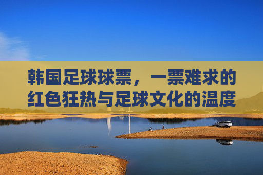 韩国足球球票,一票难求的红色狂热与足球文化的温度,一票难求的红色狂热,韩国足球的文化温度