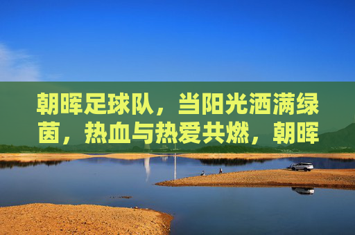 朝晖足球队，当阳光洒满绿茵，热血与热爱共燃，朝晖映绿茵，热血燃热爱