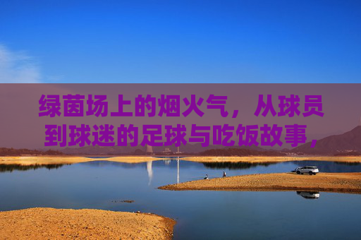 绿茵场上的烟火气，从球员到球迷的足球与吃饭故事，绿茵烟火，从球员到球迷的饭香故事