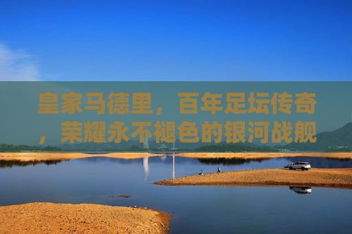 皇家马德里，百年足坛传奇，荣耀永不褪色的银河战舰，百年传奇银河战舰，荣耀永驻