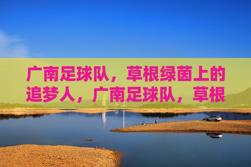 广南足球队，草根绿茵上的追梦人，广南足球队，草根绿茵的追梦人