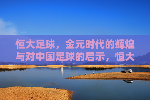 恒大足球，金元时代的辉煌与对中国足球的启示，恒大足球，金元辉煌的足坛镜鉴与启示
