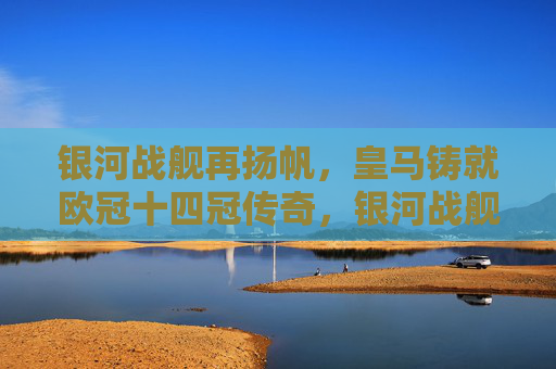 银河战舰再扬帆，皇马铸就欧冠十四冠传奇，银河战舰再扬帆，皇马铸就欧冠十四冠传奇
