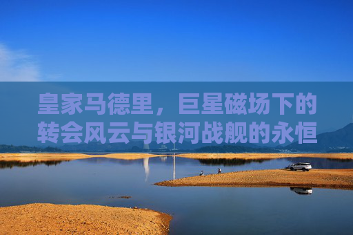 皇家马德里，巨星磁场下的转会风云与银河战舰的永恒追逐，银河战舰，巨星磁场下的转会风云与永恒追逐