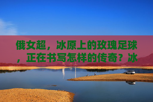 俄女超,冰原上的玫瑰足球,正在书写怎样的传奇?冰原玫瑰,俄女超的足球传奇