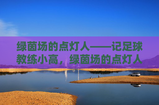 绿茵场的点灯人——记足球教练小高，绿茵场的点灯人——足球教练小高
