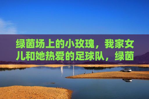 绿茵场上的小玫瑰，我家女儿和她热爱的足球队，绿茵场上的小玫瑰，我家女儿的足球队热爱