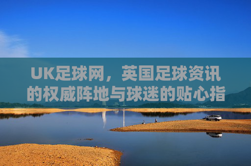 UK足球网，英国足球资讯的权威阵地与球迷的贴心指南，UK足球网，英国足球资讯权威阵地与球迷贴心指南