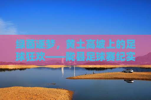 绿茵逐梦,黄土高坡上的足球狂欢——陇县足球赛纪实,绿茵逐梦黄土高坡,陇县足球赛纪实