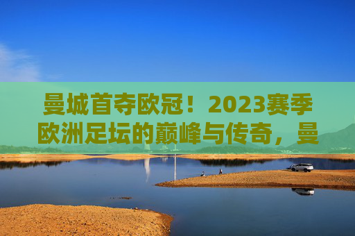 曼城首夺欧冠!2023赛季欧洲足坛的巅峰与传奇,曼城首冠登顶,2023欧洲足坛巅峰与传奇