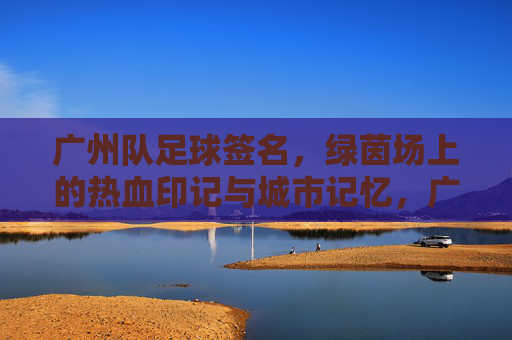 广州队足球签名，绿茵场上的热血印记与城市记忆，广州队足球签名，热血绿茵的城市印记