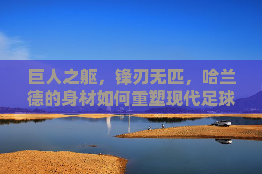 巨人之躯，锋刃无匹，哈兰德的身材如何重塑现代足球锋线，巨人之躯，锋刃无匹，哈兰德重塑现代足球锋线