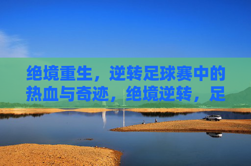 绝境重生，逆转足球赛中的热血与奇迹，绝境逆转，足球热血奇迹