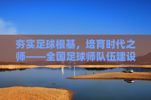 夯实足球根基,培育时代之师——全国足球师队伍建设纪实,夯实足球根基,培育时代之师——全国足球师队伍建设纪实
