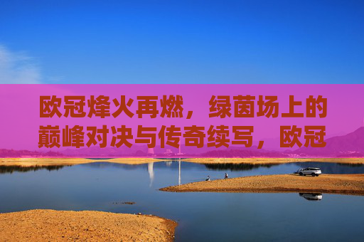 欧冠烽火再燃，绿茵场上的巅峰对决与传奇续写，欧冠烽火再燃，巅峰对决续写传奇
