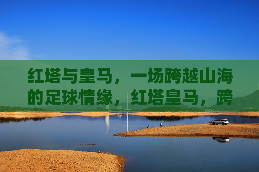 红塔与皇马，一场跨越山海的足球情缘，红塔皇马，跨越山海的足球情缘