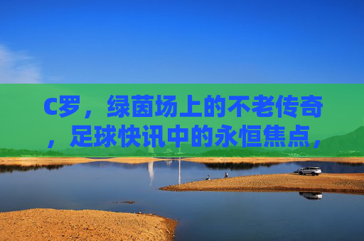 C罗，绿茵场上的不老传奇，足球快讯中的永恒焦点，C罗，绿茵不老传奇，永恒焦点