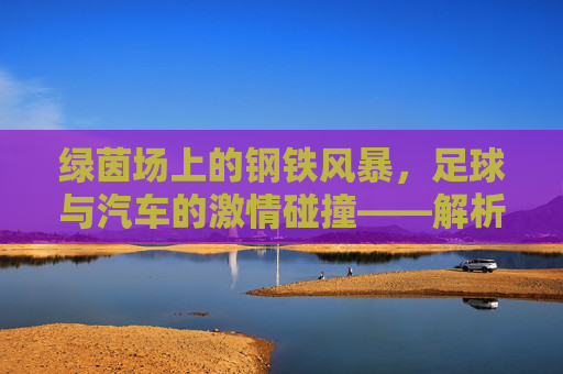 绿茵场上的钢铁风暴，足球与汽车的激情碰撞——解析足球汽车广告视频的魅力，绿茵风暴与钢铁引擎，足球汽车广告的激情魅力