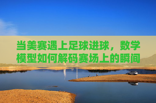 当美赛遇上足球进球,数学模型如何解码赛场上的瞬间之美,美赛模型解码足球进球瞬间之美