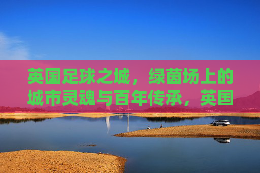 英国足球之城,绿茵场上的城市灵魂与百年传承,英国足球之城,百年绿茵里的城市灵魂