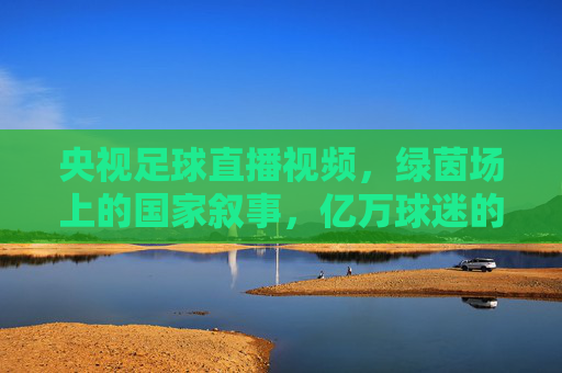 央视足球直播视频，绿茵场上的国家叙事，亿万球迷的集体记忆，央视足球直播，绿茵场上的国家叙事与集体记忆
