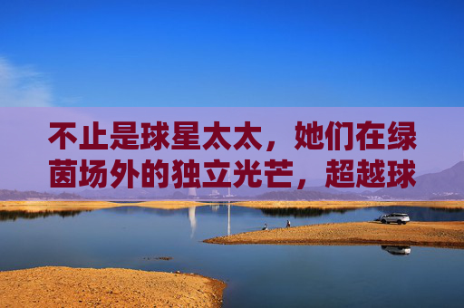 不止是球星太太,她们在绿茵场外的独立光芒,超越球星太太,绿茵场外的独立光芒
