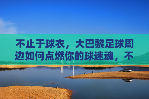 不止于球衣，大巴黎足球周边如何点燃你的球迷魂，不止球衣，大巴黎周边点燃球迷魂