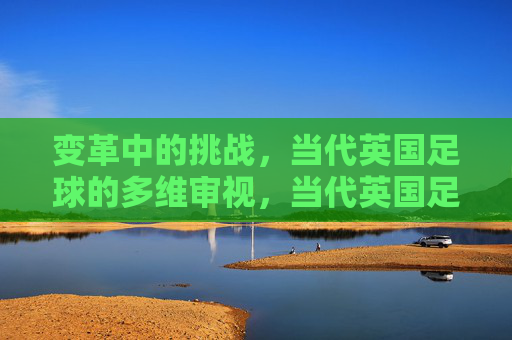 变革中的挑战,当代英国足球的多维审视,当代英国足球,变革挑战的多维审视