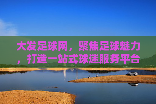 大发足球网，聚焦足球魅力，打造一站式球迷服务平台，大发足球网，足球魅力一站式服务平台
