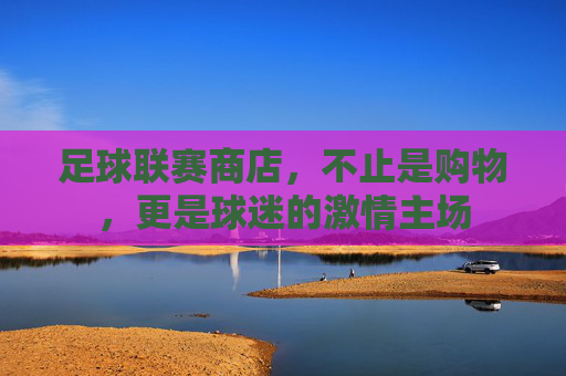 足球联赛商店,不止是购物,更是球迷的激情主场