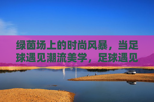 绿茵场上的时尚风暴,当足球遇见潮流美学,足球遇见潮流美学,绿茵场时尚风暴