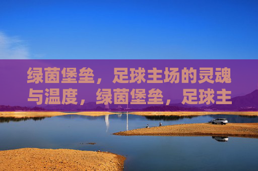 绿茵堡垒,足球主场的灵魂与温度,绿茵堡垒,足球主场的灵魂与温度