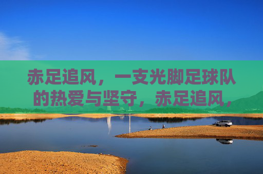 赤足追风，一支光脚足球队的热爱与坚守，赤足追风，光脚球队的热爱与坚守
