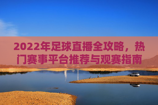2022年足球直播全攻略，热门赛事平台推荐与观赛指南，2022年足球直播全攻略，热门赛事平台推荐与观赛指南