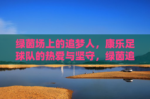 绿茵场上的追梦人,康乐足球队的热爱与坚守,绿茵追梦,康乐足球队的热爱与坚守