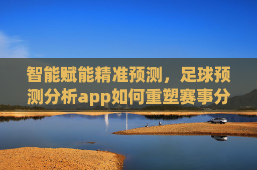 智能赋能精准预测,足球预测分析app如何重塑赛事分析新体验?智能赋能足球预测app 重塑赛事分析新体验