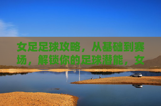 女足足球攻略，从基础到赛场，解锁你的足球潜能，女足足球攻略，从基础到赛场，解锁你的足球潜能
