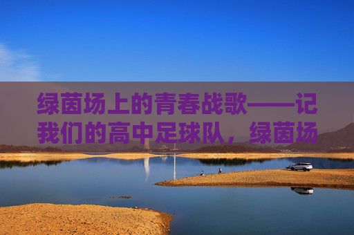 绿茵场上的青春战歌——记我们的高中足球队，绿茵场上的青春战歌——高中足球队